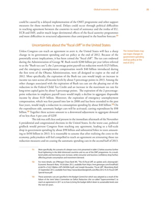 25Global economic outlook
could be caused by a delayed implementation of the OMT programme and other support
measures for those members in need. Delays could occur through political difficulties
in reaching agreement between the countries in need of assistance and the troika of EU,
ECB and IMF, and/or much larger detrimental effects of the fiscal austerity programmes
and more difficulties in structural adjustments than anticipated in the baseline forecast.11
Uncertainties about the“fiscal cliff”in the United States
Unless Congress can reach an agreement to avert it, the United States will face a sharp
change in its government spending and tax policy at the end of 2012. Because of the
potentially severe implications, it has been coined the “fiscal cliff”. The tax cuts endorsed
during the Administration of George W. Bush worth $280 billion per year (often referred
to as the “Bush tax cuts”), the 2 percentage point payroll tax reduction worth $125 billion,
and the emergency unemployment compensation worth $40 billion introduced during
the first term of the Obama Administration, were all designed to expire at the end of
2012. More specifically, the expiration of the Bush tax cuts would imply an increase in
income tax rates across all income levels by about 5 percentage points in 2013. Among the
other changes associated with the expiration of Bush tax cuts are the phasing out of the
reduction in the Federal Child Tax Credit and an increase in the maximum tax rate for
long-term capital gains by about 5 percentage points. The expiration of the 2-percentage-
point reduction in employee payroll taxes would imply a decline in aggregate disposable
income by about $125 billion. Moreover, the expiration of emergency unemployment
compensation, which was first passed into law in 2008 and has been extended in the past
four years, would imply a reduction in consumption spending by about $40 billion.12 On
the expenditure side, automatic budget cuts will be activated, cutting expenditure by $98
billion.13 Together these actions amount to a downward adjustment in aggregate demand
of no less than 4 per cent of GDP.
The risk was still clear and present in the immediate aftermath of the November
6 presidential and congressional elections in the United States. In the worst case, political
gridlock would prevent Congress from reaching any agreement, leading to a full-scale
drop in government spending by about $98 billion and substantial hikes in taxes amount-
ing to $450 billion in 2013. It is reasonable to assume that after realizing the costs to the
economy, policymakers will feel compelled to reach an agreement on reinstating those tax
reduction measures and on ceasing the automatic spending cuts in the second half of 2013.
11	 More specifically, the scenario of a deeper euro crisis presented in table I.2 below assumes further
fiscal tightening in the debt-distressed countries and no use of the OMT programme. As a result,
bond yields and borrowing costs increase, while consumer and business confidence drop further,
affecting private consumption and investment demand.
12	 For more details, see JPMorgan Chase Bank NA, “The US fiscal cliff: an update and a downgrade”,
Economic Research Note, 18 October 2012, available from https://mm.jpmorgan.com/EmailPubS
ervlet?h=c7s2j110&doc=GPS-965096-0.pdf; and Joseph Brusuelas, “Fiscal cliff”, Bloomberg Brief,
25 September 2012, available from http://www.bloombergbriefs.com/files/2012-9-25-Fiscal-Cliff-
Special-Issue.pdf.
13	 These automatic cuts are specified in the Budget Control Act which was adopted as a result of the
failure of the Joint Select Committee on Deficit Reduction (the so-called “Supercommittee”) to
reach an agreement in 2011 as to how to bring the budget deficit down to sustainable levels over
the next ten years.
The United States may
see major changes in
government spending
and tax policy at the
end of 2012
 