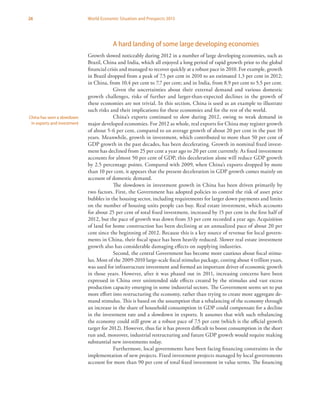 26 World Economic Situation and Prospects 2013
A hard landing of some large developing economies
Growth slowed noticeably during 2012 in a number of large developing economies, such as
Brazil, China and India, which all enjoyed a long period of rapid growth prior to the global
financial crisis and managed to recover quickly at a robust pace in 2010. For example, growth
in Brazil dropped from a peak of 7.5 per cent in 2010 to an estimated 1.3 per cent in 2012;
in China, from 10.4 per cent to 7.7 per cent; and in India, from 8.9 per cent to 5.5 per cent.
Given the uncertainties about their external demand and various domestic
growth challenges, risks of further and larger-than-expected declines in the growth of
these economies are not trivial. In this section, China is used as an example to illustrate
such risks and their implications for these economies and for the rest of the world.
China’s exports continued to slow during 2012, owing to weak demand in
major developed economies. For 2012 as whole, real exports for China may register growth
of about 5-6 per cent, compared to an average growth of about 20 per cent in the past 10
years. Meanwhile, growth in investment, which contributed to more than 50 per cent of
GDP growth in the past decades, has been decelerating. Growth in nominal fixed invest-
ment has declined from 25 per cent a year ago to 20 per cent currently. As fixed investment
accounts for almost 50 per cent of GDP, this deceleration alone will reduce GDP growth
by 2.5 percentage points. Compared with 2009, when China’s exports dropped by more
than 10 per cent, it appears that the present deceleration in GDP growth comes mainly on
account of domestic demand.
The slowdown in investment growth in China has been driven primarily by
two factors. First, the Government has adopted policies to control the risk of asset price
bubbles in the housing sector, including requirements for larger down payments and limits
on the number of housing units people can buy. Real estate investment, which accounts
for about 25 per cent of total fixed investment, increased by 15 per cent in the first half of
2012, but the pace of growth was down from 33 per cent recorded a year ago. Acquisition
of land for home construction has been declining at an annualized pace of about 20 per
cent since the beginning of 2012. Because this is a key source of revenue for local govern-
ments in China, their fiscal space has been heavily reduced. Slower real estate investment
growth also has considerable damaging effects on supplying industries.
Second, the central Government has become more cautious about fiscal stimu-
lus. Most of the 2009-2010 large-scale fiscal stimulus package, costing about 4 trillion yuan,
was used for infrastructure investment and formed an important driver of economic growth
in those years. However, after it was phased out in 2011, increasing concerns have been
expressed in China over unintended side effects created by the stimulus and vast excess
production capacity emerging in some industrial sectors. The Government seems set to put
more effort into restructuring the economy, rather than trying to create more aggregate de-
mand stimulus. This is based on the assumption that a rebalancing of the economy through
an increase in the share of household consumption in GDP could compensate for a decline
in the investment rate and a slowdown in exports. It assumes that with such rebalancing
the economy could still grow at a robust pace of 7.5 per cent (which is the official growth
target for 2012). However, thus far it has proven difficult to boost consumption in the short
run and, moreover, industrial restructuring and future GDP growth would require making
substantial new investments today.
Furthermore, local governments have been facing financing constraints in the
implementation of new projects. Fixed investment projects managed by local governments
account for more than 90 per cent of total fixed investment in value terms. The financing
China has seen a slowdown
in exports and investment
 