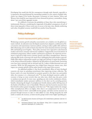 29Global economic outlook
Developing Asia would also feel the consequences through trade channels, especially as
it experiences decreased demand for intermediate products in the context of global value
chains (see chapter II for further discussion). Economies in Latin America, Africa and
Western Asia would be most impacted by lower demand for primary commodities, losing
about 1 per cent of their aggregate income.
It is difficult to ascertain the probability of these three risks materializing si-
multaneously. However, considering the magnitude of the global consequences of each of
these events separately, if these events were to occur at the same time, thereby reinforcing
each other, the global economy would fall into another Great Recession.
Policy challenges
Current macroeconomic policy stances
Weakening economic growth and policy uncertainties cast a shadow over the global eco-
nomic outlook. As indicated, most developed countries have adopted a combination of fis-
cal austerity and expansionary monetary policies, aiming to reduce public debt and lower
debt refinancing costs in order to break away from the vicious dynamics between sovereign
debt and banking sector fragility. These policy measures were expected to calm financial
markets and restore consumer and investor confidence. Supported by structural reforms of
entitlement programmes, labour markets and business regulation, the improved environ-
ment is expected to help restore economic growth and reduce unemployment. However,
reducing debt stocks is proving to be much more challenging than policymakers expected.
Public debt rollover requirements remain very high and continue to expose fiscal balances
to the whims of financial markets. Helped by the QE policies of central banks, borrowing
costs have been contained and are elevated only for a subset of debt-distressed euro area
countries. While the QE programmes have helped lower long-term interest rates, their
impact on economic growth will be rather limited at this stage of the recovery.
An additional problem is that fiscal consolidation efforts of most developed
countries rely more on spending retrenchment than improving revenue collection. The
former tends to be more detrimental to economic growth in the short run, particularly
when the economy is in a downward cycle.14 In many developed countries, public in-
vestment is being cut more severely than any other item, which may also prove costly
to medium-term growth. In most cases, spending cuts also involve entitlement reforms,
which immediately weaken automatic stabilizers in the short run by curtailing pension
benefits, shortening the length of unemployment benefit schemes and/or shifting more of
the burden of healthcare costs to households. Moreover, the fiscal austerity measures have
been found to induce greater inequality in the short run.15 The impact tends to be stronger
when unemployment effects are higher, when there is no compensation for the cost of
entitlement reform to lower- and middle-income groups, and when revenue increases are
pursued through increases in sales or value-added tax rates. Rising inequality by itself
tends to weaken the recovery, as lower-income groups tend to have higher spending pro-
14	See World Economic Situation and Prospects 2012 (United Nations publication, Sales No. E.12.
II.C.2), box I.3.
15	 International Monetary Fund, Fiscal Monitor: Taking stock—A progress report on fiscal
adjustment (Washington, D.C., October 2012).
Most developed
countries have adopted
a combination of fiscal
austerity and expansionary
monetary policies
 