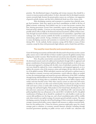 30 World Economic Situation and Prospects 2013
pensities. The distributional impact of spending and revenue measures thus should be a
concern to macroeconomic policymakers. In short, downside risks for developed countries
remain extremely high, because the present policy stances are, on balance, not supportive
of growth and job creation, and thus fail to definitively break out of the vicious circle.
Most developing countries and economies in transition have relatively stron-
ger fiscal positions. Some have opted to put fiscal consolidation on hold in the face of
global economic weakening. Fiscal deficits may rise in most low-income countries that
have slowing government revenue from commodity exports and the growing weight of
food and energy subsidies. Concerns are also mounting in developing countries about the
possible adverse effects of QE on the financial and macroeconomic stability of their econo-
mies through increased volatility in international prices of commodities, capital flows and
exchange rates. Such concerns underlie the further accumulation of reserves and justify
maintaining capital controls. Facing a slowdown in growth and inflation, central banks
in many developing countries and economies in transition have eased monetary policy
during 2012. In the outlook, further monetary easing will be likely in many of these
countries, except for those with persistently high inflation, such as South Asia and Africa.
The need for more forceful and concerted actions
Given the looming uncertainties and downside risks discussed in the previous section, current
policy stances seem to fall well short of what is needed to prevent the global economy from
slipping into another recession. More forceful and concerted actions should be considered.
First, the policy uncertainties associated with the three key risks discussed in
the downward scenario need to be addressed immediately through shifts in approach and
greater consideration of international spillover effects of national policies. In the euro area,
the piecemeal approach to dealing with the debt crises of individual countries of the past
two years should be replaced by a more comprehensive and integrated approach, so as to
address the systemic crisis of the monetary union and mitigate the key risks for the stabil-
ity of the global economy. While individual countries may still need to confront issues in
their domestic economic structures and institutions, crucial collective efforts are needed
to close the institutional gaps and mend the pervasive deficiencies of the EMU, including
through laying solid foundations for fiscal and banking unions. Although important steps
in this direction are being taken or considered, the present state of affairs requires much
swifter and more forceful action. Only when concrete actions are taken that will restore
confidence in the union can other more technical policy measures be put in place to deal
with such issues as how to resolve debt overhang and how to break the linkage between
sovereign risk and bank fragility. Policymakers in the United States should prevent a sud-
den and severe contraction in fiscal policy—the so-called fiscal cliff—and overcome the
political gridlock that was still present at the end of 2012. As holds for the EU, the global
ramifications of failing to do so should be considered. It is only feasible to work out the
current debt problems over the long run, and a fiscal consolidation plan will be credible
only when rooted in an explicit strategy of economic growth and jobs creation. The major
developing countries facing the risk of hard landings of their economies should engage in
stronger countercyclical policy stances aligned with measures to address structural prob-
lems over the medium term. China, for instance, possesses ample policy space for a much
stronger push to rebalance its economy towards domestic demand, including through
increased government spending on public services such as health care, education and
Policy uncertainties should
be addressed immediately
and a different approach
must be taken
 