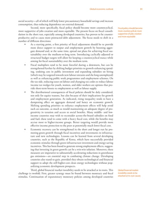 31Global economic outlook
social security—all of which will help lower precautionary household savings and increase
consumption, thus reducing dependence on external demand.
Second, more specifically, fiscal policy should become more countercyclical,
more supportive of jobs creation and more equitable. The present focus on fiscal consoli-
dation in the short run, especially among developed countries, has proven to be counter-
productive and to cause more protracted debt adjustment. The focus needs to shift in a
number of different directions:
•	 As a starting point, a first priority of fiscal adjustment should be to provide
more direct support to output and employment growth by boosting aggre-
gate demand and, at the same time, spread out plans for achieving fiscal sus-
tainability over the medium-to-long term. Introducing cyclically adjusted or
structural budget targets will allow for keeping a countercyclical stance while
aiming for fiscal sustainability over the medium term.
•	 Fiscal multipliers tend to be more forceful during a downturn, but can be
strengthened further by shifting budget priorities to growth-enhancing spend-
ing, undoing cuts in public investment and expanding subsidies on hiring
(which may be targeted towards new labour entrants and the long unemployed)
as well as enhancing public work programmes and employment schemes. On
the tax side, reducing taxes on labour and changing tax codes to reduce labour
income tax wedges for youth, women, and older workers are options that pro-
vide short-term boosts to employment as well as labour supply.
•	 The distributional consequences of fiscal policies should be duly considered,
not only for equity reasons, but also because of their implications for growth
and employment generation. As indicated, rising inequality tends to have a
dampening effect on aggregate demand and hence on economic growth.
Shifting spending priorities to enhance employment effects will help avoid
such an outcome, as much as would maintaining an adequate degree of pro-
gressivity in taxation and access to social benefits. Many middle- and low-
income countries may wish to reconsider across-the-board subsidies on food
and fuel; these tend to come with a heavy fiscal cost, while the benefits may
accrue most to higher-income groups. Better targeting would provide more
effective income protection to the poor at potentially much lower fiscal cost.
•	 Economic recovery can be strengthened in the short and longer run by pro-
moting green growth through fiscal incentives and investments in infrastruc-
ture and new technologies. Lessons can be learned from several developing
countries, such as the Republic of Korea, which have successfully provided
economic stimulus through green infrastructure investment and energy-saving
incentives. This has been found to generate strong employment effects, suggest-
ing that investing in green growth can be a win-win solution. Moreover, these
measures are imperative to substantially accelerating reductions in greenhouse
gas emissions—an essential step in combating climate change. Developing
countries also stand to gain, provided they obtain technological and financial
support to adopt the still higher-cost clean energy technologies without jeop-
ardizing economic development prospects.
Third, global financial market instability needs to be attacked at its roots. This
challenge is twofold. First, greater synergy must be found between monetary and fiscal
stimulus. Continuation of expansionary monetary policies among developed countries
Fiscal policy should become
more countercyclical, more
supportive of jobs creation
and more equitable
Global financial market
instability needs to be
attacked at its root causes
 