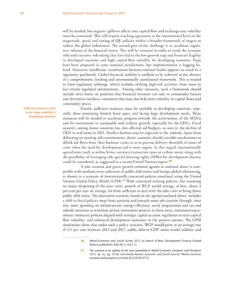 32 World Economic Situation and Prospects 2013
will be needed, but negative spillover effects into capital-flow and exchange-rate volatility
must be contained. This will require reaching agreement at the international level on the
magnitude, speed and timing of QE policies within a broader framework of targets to
redress the global imbalances. The second part of the challenge is to accelerate regula-
tory reforms of the financial sector. This will be essential in order to avoid the systemic
risks and excessive risk-taking that have led to the low-growth trap and financial fragility
in developed countries and high capital flow volatility for developing countries. Steps
have been proposed in some national jurisdictions, but implementation is lagging be-
hind. Moreover, insufficient coordination between national bodies appears to result in a
regulatory patchwork. Global financial stability is unlikely to be achieved in the absence
of a comprehensive, binding and internationally coordinated framework. This is needed
to limit regulatory arbitrage, which includes shifting high-risk activities from more to
less strictly regulated environments. Among other measures, such a framework should
include strict limits on positions that financial investors can take in commodity futures
and derivatives markets—measures that may also help stem volatility in capital flows and
commodity prices.
Fourth, sufficient resources must be available to developing countries, espe-
cially those possessing limited fiscal space and facing large development needs. These
resources will be needed to accelerate progress towards the achievement of the MDGs
and for investments in sustainable and resilient growth, especially for the LDCs. Fiscal
austerity among donor countries has also affected aid budgets, as seen in the decline of
ODA in real terms in 2011. Further declines may be expected in the outlook. Apart from
delivering on existing aid commitments, donor countries should consider mechanisms to
delink aid flows from their business cycles so as to prevent delivery shortfalls in times of
crisis when the need for development aid is most urgent. In this regard, internationally
agreed taxes (such as airline levies, currency transaction taxes or carbon taxes), along with
the possibility of leveraging idle special drawing rights (SDRs) for development finance
could be considered, as suggested in a recent United Nations report.16
A jobs creation and green growth-oriented agenda as outlined above is com-
patible with medium-term reduction of public debt ratios and benign global rebalancing,
as shown in a scenario of internationally concerted policies simulated using the United
Nations Global Policy Model (GPM).17 With continued existing policies, but assuming
no major deepening of the euro crisis, growth of WGP would average, at best, about 3
per cent per year on average, far from sufficient to deal with the jobs crisis or bring down
public debt ratios. The alternative scenario, based on the agenda outlined above, includes
a shift in fiscal policies away from austerity and towards more job creation through, inter
alia, more spending on infrastructure; energy efficiency, social programmes and tax and
subsidy measures to stimulate private investment projects in these areas; continued expan-
sionary monetary policies aligned with stronger capital account regulation to stem capital
flow volatility; and enhanced development assistance to the poorest nations. The GPM
simulations show that under such a policy scenario, WGP would grow at an average rate
of 4.5 per cent between 2013 and 2017, public debt-to-GDP ratios would stabilize and
16	 World Economic and Social Survey 2012: In Search of New Development Finance (United
Nations publication, Sales No. E.12.II.C.1).
17	 The scenario is an update of the ones presented in World Economic Situation and Prospects
2012, op. cit., pp. 33-36; and United Nations Economic and Social Council, “World economic
situation and prospects as of mid-2012 (E/2012/72).
Sufficient resources need
to be made available to
developing countries
 