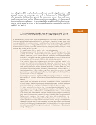 33Global economic outlook
start falling from 2016 or earlier. Employment levels in major developed countries would
gradually increase and return to pre-crises levels in absolute terms by 2014 and by 2017
after accounting for labour force growth. The employment recovery thus would come
much sooner than in the baseline, although remaining protracted even with the suggested
internationally concerted strategy for growth and jobs. An additional 33 million jobs per
year on average would be created in developing and transition economies between 2013
and 2017 (see box I.3).
An internationally coordinated strategy for jobs and growth
An alternative policy scenario based on the recommendations in this chapter has been created using
the United Nations Global Policy Model (GPM). The key finding is that such a scenario would avoid
a widespread double-dip recession; instead, it would allow for a benign rebalancing of the global
economy. Job losses caused by the global financial crisis would see recovery and a shift towards
more sustainable fiscal balances and debt levels would begin, setting the global economy on a more
sustained (and sustainable) path to growth.
The key differences with the baseline policy assumptions are that:
yy Policies, especially those in developed economies, shift away from premature fiscal
austerity and towards a more countercyclical stance, thereby supporting aggregate
demand in the short run. This is done cautiously, however. Public spending is allowed
to grow, but more slowly than GDP. As tax revenues grow in response to overall income
growth, budget deficits narrow and debt-to-GDP ratios decline over time.
yy In all countries, Governments enhance public spending on social and physical infra-
structure and public investment as well as expanding fiscal incentives for private
investors promoting “green” growth (including through greater energy efficiency and
clean energy generation). This also applies to developing countries where most addi-
tional public spending is directed to infrastructure investment, including capacity in
sustainable agriculture and renewable energy. Green growth investments are generally
perceived to have greater job creation effects than existing“brown”technologies. This is
also assumed to be the case in the GPM.
yy Industrial policy incentives implemented by developing countries are assumed to
be supportive of economic diversification and reduced dependence on commodity
exports.
yy Central banks and other financial regulators in developed countries further step up
action to prevent soaring interest rates on sovereign bonds and accelerate regulatory
action that reduces bank fragility and helps commercial lending to grow again.
yy The policy scenario further assumes that these national policies are part of an inter-
nationally concerted strategy. Policy coordination would ensure that there is sufficient
aggregate fiscal stimulus in the short run, while differentiating stimulus across countries
in accordance with available fiscal and other macroeconomic policy space (based on
initial levels of indebtedness, sovereign borrowing costs and size of external surplus).
Furthermore, it is assumed that monetary policy action is better coordinated inter-
nationally to prevent the strategy underlying the alternative scenario from being dis-
rupted by excessive exchange-rate and capital flow volatility.Through concerted efforts,
developing countries (low-income countries, in particular), are provided with adequate
access to official development assistance and other external financing to complement
domestic resources for financing new investments in infrastructure and sustainable
energy and agriculture.
Box I.3
 