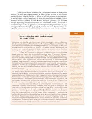 39International trade
Nonetheless, as their economies and export sectors continue to show greater
resilience, the share of developing countries in world trade has increased by 6 percentage
points over the last five years, reaching 42 per cent in 2012. Furthermore, developing coun-
try import growth currently contributes to about half of world import demand growth,
compared to 43 per cent before the crisis. Trade in developing countries—with their high
potential growth and increasing integration into global supply chains—is expected to
grow faster than in developed economies. However, the potential economic gains for these
countries may be accompanied by increasing contributions to the already steadily ris-
ing global carbon emissions (box II.1). Global economic woes could further complicate
Global production chains, freight transport
and climate change
International trade is a driver of economic growth in many countries and a pillar of globalization.
Simultaneously, the transport of traded goods, intensified by the rise of global production chains and
multinational corporations (MNCs) that generate growing flows of trade in tasks and intrafirm trade,
produces significant carbon dioxide (CO2
) emissions. This negative externality associated with the
environmentally suboptimal organization of global production chains and international trade flows
is, by and large, ignored by policymakers.
Currently, about 90 per cent of merchandise trade (excluding intra-EU trade) is shipped
by sea. As maritime shipping only accounts for 2.7 per cent of global CO2
emissions,a the signifi-
cance of trade-related emissions is sometimes downplayed.b The picture changes drastically, how-
ever, when considering intra-EU trade and transport of goods from ports to their destination using
emission-intensive modes of transportation. Internationally traded goods are estimated to generate
on average 50 per cent more CO2
emissions than locally traded goods. The estimate is much higher
for traded manufactured goods, especially for electronics and machinery, which represent a signifi-
cant share of intrafirm trade.c As traded goods embody about 21 per cent of global CO2
emissions,d
transport associated with merchandise trade alone may thus contribute to more than 7 per cent of
global CO2
emissions.e
Over the past four decades, the volume of merchandise trade has grown at an annual
rate of 5 per cent, about 2 per cent faster than global economic growth. Rapid trade growth partly
stems from the globalization of consumption and, more importantly, of production. The latter is
supported by the rise in global production chains’ integration of capital and advanced technologies
from developed countries and cheap labour from developing countries. While efficient and profit-
able from the point of view of MNCs, this restructuring of production processes has given rise to a
vast expansion of intrafirm trade, which currently accounts for almost 50 per cent of imports in the
United States and probably about one third of total international trade.f
Expanding world trade is bound to come with greater environmental costs if left
unabated. In the absence of counteracting policies (see below) and if both the trade volume and
trade-related CO2
emissions would continue to grow at an annual rate of 5 per cent, both would
double within 15 years. The share of trade in world gross product (WGP) would continue to increase,
fostering the expansion of transport and CO2
emissions (figure). Trade volume would increase from
more than 10 billions tons (Bt) in 2011 to over 20 Bt in 2026 and trade-related CO2
emissions would
rise from 2.2 gigatons (Gt) to 4.4 Gt during the same period. Faced with these trends that move away
from climate change mitigation targets, policymakers are actively promoting measures that are to
reduce emissions generated by freight transport. Thus far, however, the approach is focused only
on the transport sector without taking into account the broader implications of the environmentally
damaging organization of global production chains and steadily increasing trade flows.
Box II.1
a International Maritime
Organization,“Second
IMO GHG Study 2009”,
available from http://
www.imo.org/blast/
blastDataHelper.asp?data_
id=27795&filename=
GHGStudyFINAL.pdf.
b See World Trade
Organization,“The impact
of trade opening on climate
change”, available from
http://www.wto.org/english/
tratop_e/envir_e/climate_
impact_e.htm.
c Anca D. Cristea and
others,“Trade and the
greenhouse gas emissions
from international freight
transport”, NBER Working
Paper, No. 17117 (Cambridge,
Massachusetts: National
Bureau of Economic Research,
June 2011).
d Glen P. Peters and Edgar
G. Hertwich,“CO2
embodied
in international trade with
implications for global climate
policy”, Environmental Science
& Technology, vol. 42, No. 5 (1
March 2008), pp. 1401-1407.
e See Stern Review on
the Economics of Climate
Change, available from http://
webarchive.nationalarchives.
gov.uk/+/http://www.hm-
treasury.gov.uk/independent_
reviews/stern_review_
economics_climate_change/
sternreview_index.cfm.
f Rainer Lanz and Sébastien
Miroudo,“Intra-firm trade:
patterns, determinants and
policy implications”, OECD
Trade Policy Paper, No. 114
(24 June 2011).
 