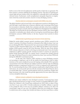 vExecutive Summary
both in terms of the level of employment and the quality of jobs that are generated. The
latter remains a common challenge for developing countries. The shares of working poor
remain high and most workers tend to be employed in vulnerable jobs in still expanding
informal sectors. Furthermore, youth unemployment and gender disparities in employ-
ment remain key social and economic concerns in many developing countries.
Poverty reduction and progress towards other MDGs may slow
The global slowdown and increased risks to the employment situation in developing coun-
tries will imply a much slower pace of poverty reduction and a narrowing of fiscal space
for investments in education, health, basic sanitation and other critical areas needed for
accelerating the progress towards achieving the Millennium Development Goals (MDGs).
This holds true in particular for the least developed countries (LDCs); they remain highly
vulnerable to commodity price shocks and are receiving less external financing as official
development assistance (ODA) declines in the face of greater fiscal austerity in donor
countries.
Global trends in greenhouse gas emissions remain alarming
Helped by weaker global economic growth, greenhouse gases (GHGs) emitted by the
Annex I countries to the Kyoto Protocol are estimated to have fallen by about 2 per cent
per year during 2011-2012. This reverses the 3 per cent increase in GHG emissions by these
countries in 2010. Emissions fell by 6 per cent in 2009 with the fallout in gross domestic
product (GDP) growth caused by the Great Recession. With the more recent decline,
GHG emission reductions are back on the long-run downward trend. Given the further
moderation in global economic growth, emissions by Annex I countries are expected to
decline further during 2013-2014. As a group, Annex I countries have already achieved
the target of the Kyoto Protocol to reduce emissions by at least 5 per cent from 1990 levels
during the 2008-2012 commitment period.
At the same time, however, GHG emissions in many developing countries
are increasing at a rapid pace, and, in all, the world is far from being on track to reduce
emissions to the extent considered necessary for keeping carbon dioxide (CO2
) equivalent
concentrations to less than 450 parts per million (consistent with the target of stabilizing
global warming at a temperature increase of 2°
C or less as compared to pre-industrial lev-
els). To avoid exceeding this limit, GHG emissions would need to drop by 80 per cent by
mid-century. At current trends and even with the extension of the Kyoto Protocol, this is
an unachievable target. “Greener” growth pathways need to be created now. Despite their
large investment costs, they would also provide opportunities for more robust short-term
recovery and global rebalancing.
Inflation remains subdued in most developed economies….
Inflation rates remain subdued in most developed economies. Continuing large output
gaps and downward pressure on wages in many countries are keeping inflationary expec-
tations low. Inflation in the United States moderated over 2012, down to about 2.0 per
cent from 3.1 per cent in 2011. A further moderation in headline inflation is expected
in the outlook for 2013. In the euro area, headline inflation continues to be above the
central banks’ target of 2 per cent. Core inflation, which does not include price changes
in volatile items such as energy, food, alcohol and tobacco, has been much lower, at about
 