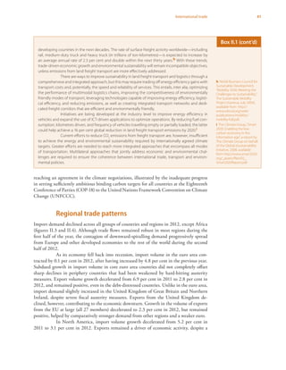 41International trade
reaching an agreement in the climate negotiations, illustrated by the inadequate progress
in setting sufficiently ambitious binding carbon targets for all countries at the Eighteenth
Conference of Parties (COP-18) to the United Nations Framework Convention on Climate
Change (UNFCCC).
Regional trade patterns
Import demand declined across all groups of countries and regions in 2012, except Africa
(figures II.3 and II.4). Although trade flows remained robust in most regions during the
first half of the year, the contagion of downward-spiralling demand progressively spread
from Europe and other developed economies to the rest of the world during the second
half of 2012.
As its economy fell back into recession, import volume in the euro area con-
tracted by 0.1 per cent in 2012, after having increased by 4.8 per cent in the previous year.
Subdued growth in import volume in core euro area countries did not completely offset
sharp declines in periphery countries that had been weakened by hard-hitting austerity
measures. Export volume growth decelerated from 6.9 per cent in 2011 to 2.8 per cent in
2012, and remained positive, even in the debt-distressed countries. Unlike in the euro area,
import demand slightly increased in the United Kingdom of Great Britain and Northern
Ireland, despite severe fiscal austerity measures. Exports from the United Kingdom de-
clined, however, contributing to the economic downturn. Growth in the volume of exports
from the EU at large (all 27 members) decelerated to 2.3 per cent in 2012, but remained
positive, helped by comparatively stronger demand from other regions and a weaker euro.
In North America, import volume growth decelerated from 5.2 per cent in
2011 to 3.1 per cent in 2012. Exports remained a driver of economic activity, despite a
developing countries in the next decades. The rate of surface freight activity worldwide—including
rail, medium-duty truck and heavy truck (in trillions of ton-kilometres)—is expected to increase by
an average annual rate of 2.3 per cent and double within the next thirty years.h With these trends,
trade-driven economic growth and environmental sustainability will remain incompatible objectives,
unless emissions from land freight transport are more effectively addressed.
There are ways to improve sustainability in land freight transport and logistics through a
comprehensive and integrated approach, but this may require trading off energy efficiency gains with
transport costs and, potentially, the speed and reliability of services. This entails, inter alia, optimizing
the performance of multimodal logistics chains, improving the competitiveness of environmentally
friendly modes of transport, leveraging technologies capable of improving energy efficiency, logisti-
cal efficiency, and reducing emissions, as well as creating integrated transport networks and dedi-
cated freight corridors that are efficient and environmentally friendly.
Initiatives are being developed at the industry level to improve energy efficiency in
vehicles and expand the use of ICT-driven applications to optimize operations. By reducing fuel con-
sumption, kilometres driven, and frequency of vehicles travelling empty or partially loaded, the latter
could help achieve a 16 per cent global reduction in land freight transport emissions by 2020.i
Current efforts to reduce CO2
emissions from freight transport are, however, insufficient
to achieve the energy and environmental sustainability required by internationally agreed climate
targets. Greater efforts are needed to reach more integrated approaches that encompass all modes
of transportation. Multilateral approaches that jointly address economic and environmental chal-
lenges are required to ensure the coherence between international trade, transport and environ-
mental policies.
h World Business Council for
Sustainable Development,
“Mobility 2030: Meeting the
Challenges to Sustainability”,
The Sustainable Mobility
Project (Geneva, July 2004),
available from http://
www.wbcsd.org/web/
publications/mobility/
mobility-full.pdf.
i The Climate Group,“Smart
2020: Enabling the low
carbon economy in the
information age”, a report by
The Climate Group on behalf
of the Global eSustainability
Initiative, 2008, available
from http://www.smart2020.
org/_assets/files/02_
Smart2020Report.pdf.
Box II.1 (cont’d)
 