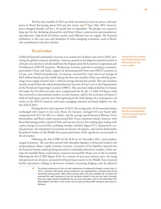 49International trade
The first four months of 2012 saw little movement in iron ore prices, with spot
prices in Brazil fluctuating about $144 per dry metric ton.14 Since May 2012, however,
prices dropped sharply and hit a 34-month low in September. The plunge was caused in
large part by the shrinking demand for steel from China’s construction and manufactur-
ing industries, high levels of Chinese stocks, and sufficient iron ore supply. The financial
turbulence in the euro area and slowdown of other emerging economies, such as Brazil,
also contributed to the price decline.
The oil market
Global oil demand continued to increase at an annual rate of about 1 per cent in 2012, mir-
roring the global economic slowdown. Anaemic growth in developed economies has led to
a 0.6 per cent decline in oil demand from the Organization for Economic Cooperation and
Development (OECD) countries. Weakening economic growth in emerging economies,
particularly China and India, capped oil demand growth from non-OECD countries at
2.8 per cent. Global oil production, in contrast, increased by 3 per cent to an average of
90.8 million barrels per day (mbd) during the first nine months of the year, thereby gener-
ating excess supply of more than 1 mbd on average during that period. This rare situation
mainly resulted from the substantial production increase of 6 per cent in the Organization
of the Petroleum Exporting Countries (OPEC). The sanctions-induced decline in Iranian
oil output by 0.8 mbd was more than compensated for by the 1.3 mbd of Libyan crude
that returned to international markets in early January, and by the activation of almost 2
mbd of Saudi spare capacity since the beginning of the Arab Spring. As a consequence, oil
stocks in the OECD countries and major emerging countries increased slightly over the
first half of 2012.
During the first three quarters of 2012, the average price of oil remained almost
unchanged with respect to last year. Brent, for instance, averaged $112 per barrel (pb),
compared with $111 for 2011 as a whole, and the average spread between Western Texas
Intermediate and Brent crudes stayed around $16. Prices remained volatile, however, with
Brent fluctuating within a band of $40, and one out of every five trading days ending with
a price change in excess of $2, excluding intraday volatility (figure II.7). Quantitative eas-
ing measures, the imposition of sanctions on Iranian oil exports, and certain declarations
by political leaders in the Middle East punctuated most of the significant turnarounds in
the oil market.
Following the first LTRO of the ECB on 21 December 2011, stock markets
surged in January. The year thus started with abundant liquidity in financial markets and
misperceptions about a rapid economic recovery. A portion of the liquidity injected into
the financial system ended up being invested in commodity derivatives markets. Daily vol-
umes for monthly Brent crude futures contracts increased by 49 per cent in the six months
following the first LTRO (figure II.8). In a context of near-zero interest rates, the rising
risk premium on oil prices associated with growing tensions in the Middle East attracted
further speculative trading in derivatives markets, increasing hedging costs for physical
14	 The pricing mechanisms of iron ore have experienced a fundamental change in recent years. In
2010, a quarterly index-based pricing mechanism was substituted for a decades-long annual
benchmark pricing system. With shorter pricing cycles, the price volatility has increased and
promoted the rapid expansion of iron ore derivative markets in the past two years. Currently,
there are a large number of published iron ore prices and indices, such as The Steel Index (TSI),
Metal Bulletin and Platts. In this section, iron ore prices for Brazil (IMF estimates) were used as a
reference.
Average oil prices reached
record highs despite weak
demand growth and
excess supply
Abundant financial market
liquidity and geopolitical
tensions are keeping prices
high and volatile
 