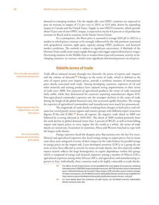 52 World Economic Situation and Prospects 2013
demand in emerging markets. On the supply side, non-OPEC countries are expected to
post an increase in output of 1.3 per cent in 2013, to 53.9 mbd, driven by expanding
output in Canada and the United States. Supply in non-OECD countries, which provide
about 55 per cent of non-OPEC output, is expected to rise by 0.4 percent as oil production
increases in Brazil and in countries of the former Soviet Union.
As a consequence, the Brent price is assumed to average $105 pb in 2013 in a
market in which prices continue to be strongly influenced by the risk premium associated
with geopolitical tensions, tight spare capacity among OPEC producers, and financial
market conditions. The outlook is subject to significant uncertainty. A blockade of the
Hormuz Strait could create major supply shortages and trigger unprecedented price surges.
Decreasing tensions in the Middle East or weaker-than-expected economic activity in de-
veloping countries, in contrast, would create significant downward pressure on oil prices.
Volatile terms of trade
Trade affects national income through two channels: the prices of exports and imports
and the volume of demand.18 Changes in the terms of trade, which is defined as the
ratio of export prices over import prices, provide a synthetic measure of international
price shocks associated with trade. Among developing countries, exporters of oil and
other minerals and mining products have enjoyed strong improvements in their terms
of trade since 2000. For exporters of agricultural products the terms of trade remained
fairly stable, while they deteriorated for countries exporting manufactures (figure II.9).
Non-agricultural commodity exporters saw the strongest declines in the terms of trade
during the height of the global financial crisis, but recovered rapidly thereafter. The swings
for exporters of agricultural commodities and manufactures were much less pronounced.
The magnitude of trade shocks resulting from changes in both prices and vol-
umes has varied greatly across regions and country groups with different export structures
(figures II.10a and II.10b).19 Across all regions, the negative trade shock in 2009 was
followed by a strong rebound in 2010-2011. The shock of 2009 resulted primarily from
the stark decline in global demand (more than 3 percent of WGP), as well as from falling
import and export prices in every region (for the world as a whole, the terms of trade
shocks are netted out). Economies in transition, Africa and Western Asia had to cope with
the largest trade shocks.
Energy exporters faced the sharpest price fluctuations over the last few years.
Mineral and agricultural exporters also faced strong swings in export prices, but in many
cases these were mitigated in terms of their impact on the trade balance by parallel swings
in energy prices on the import side. Least developed countries (LDCs) as a group do not
seem to have been affected as severely by terms-of-trade shocks, but this relatively milder
impact mainly reflects the large heterogeneity in export dependence within this group,
which is composed of energy and minerals exporters among a number of African LDCs,
agricultural exporters among other African LDCs, and agriculture and manufacturing ex-
porters in Asia. Individually, these countries tend to be highly vulnerable to trade shocks.
18	 The effects of each of these factors can be quantified with some degree of accuracy by combining
informationfromCOMTRADE(importandexportstructure),UNCTADandothersources(international
prices), Netherlands Bureau for Economic Policy Analysis (CPB) and other sources (volume changes
of imports and exports). See theWorld EconomicVulnerability Monitor technical note available from
http://www.un.org/en/development/desa/policy/publications/wevm/monitor_note.pdf.
19	 For more details about the estimation of trade shocks, see the World Economic Vulnerability
Monitor technical note, ibid.
Terms of trade improved for
mineral and oil exporters
Energy exporters face the
sharpest terms-of-trade
fluctuations
Non-oil commodity
exporters also faced sharp
price swings
 