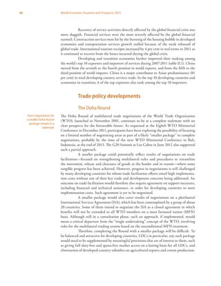 60 World Economic Situation and Prospects 2013
Recovery of service activities directly affected by the global financial crisis was
more sluggish. Financial services were the most severely affected by the global financial
turmoil. Construction services were hit by the bursting of the housing bubble in developed
economies and transportation services growth stalled because of the weak rebound of
global trade. International tourism receipts increased by 4 per cent in real terms in 2011 as
it continued to recover from the losses incurred during the global crisis.
Developing and transition economies further improved their ranking among
the world’s top 10 exporters and importers of services during 2007-2011 (table II.1). China
moved from the seventh to the fourth position in world exports, and from the fifth to the
third position of world imports. China is a major contributor to Asian predominance (81
per cent) in total developing country services trade. In the top 10 developing countries and
economies in transition, 6 of the top exporters also rank among the top 10 importers.
Trade policy developments
The Doha Round
The Doha Round of multilateral trade negotiations of the World Trade Organization
(WTO), launched in November 2001, continues to be at a complete stalemate with no
clear prospects for the foreseeable future. As requested at the Eighth WTO Ministerial
Conference in December 2011, participants have been exploring the possibility of focusing
on a limited number of negotiating areas as part of a likely “smaller package” to complete
negotiations, probably by the time of the next WTO Ministerial Conference in Bali,
Indonesia, at the end of 2013. The G20 Summit at Los Cabos in June 2012 also supported
such a partial approach.
A smaller package could potentially reflect results of negotiations on trade
facilitation—focused on strengthening multilateral rules and procedures to streamline
the movement, release and clearance of goods at the border and in transit—where some
tangible progress has been achieved. However, progress in negotiations is still challenged
by many developing countries for whom trade facilitation efforts entail high implementa-
tion costs without any of their key trade and development concerns being addressed. An
outcome on trade facilitation would therefore also require agreement on support measures,
including financial and technical assistance, in order for developing countries to meet
implementation costs. Such agreement is yet to be negotiated.
A smaller package would also cover results of negotiations on a plurilateral
International Services Agreement (ISA), which has been contemplated by a group of about
20 countries. Some of them intend to negotiate the ISA as a closed agreement in which
benefits will not be extended to all WTO members on a most favoured nation (MFN)
basis. Although still in a consultation phase, such an approach, if implemented, would
mean a critical departure from the “single undertaking” concept of the WTO, involving
risks for the multilateral trading system based on the unconditional MFN treatment.
Therefore, completing the Round with a smaller package will be difficult. To
be balanced and attractive for developing countries, LDCs in particular, any such package
would need to be supplemented by meaningful provisions that are of interest to them, such
as giving full duty-free and quota-free market access on a lasting basis for all LDCs, and
elimination of developed-country subsidies on agricultural exports and cotton production.
Even negotiations for
a smaller Doha Round
package remain in a
stalemate
 
