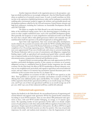 61International trade
Another important obstacle to the negotiation process is the perception—per-
haps not wholly justified but yet increasingly widespread—that the Doha Round would be
about an outdated set of twentieth century issues. As such, it would contribute too little,
too late to the aspirations of globalizing businesses today and be inadequate to provide the
enabling policy environment needed to support the inclusive and sustainable growth and
development pathways called for by the G20 and numerous United Nations summits and
high level conferences, including the Conference on Sustainable Development (Rio+20)
and UNCTAD XIII.
The failure to complete the Doha Round is not only detrimental to the cred-
ibility of the multilateral trading system, but is also deterring progress in building con-
sensus on other complex multilateral issues, such as the sustainable development agenda.
More generally, the incapacity to reach comprehensive and balanced results in the Round
for more than a decade reflects wider global governance deficits and eventually may call
multilateralism itself into question as the preferred approach to solving global issues.
Apart from trade negotiations, there were several trade policy developments,
mostly related to the accessions of countries still outside the WTO, including Montenegro,
Samoa and Vanuatu. The accession of the Russian Federation on 22 August 2012 marked the
completion of an 18-year-long negotiating process. With Russia’s membership, the WTO
now covers approximately 97 per cent of world trade and is closer to universal membership.
The Russian Federation took on an array of commitments and obligations, ranging from
binding import tariffs on agricultural and manufactured goods below currently applied
rates to improved market access for foreign services providers in a number of sectors, such as
telecommunications, transportation, financial and distribution services.
In general, Russia’s accession package offers new trade opportunities for WTO
members, particularly developing countries. It also contains an extensive set of systemic
obligations serving as a multilateral basis for Russia’s further integration into the world
economy. On the other hand, the effects of WTO membership on Russia’s domestic econ-
omy are not straightforward, particularly with regards to agriculture and several industrial
sectors, and were subject to an intensive but inconclusive internal discussion prior to the
ratification of the accession terms (see box IV.1 in chapter IV).
New guidelines on accessions of LDCs to the WTO were agreed to in July
2012. These guidelines are expected to streamline and facilitate accession of LDCs by
offering them some additional policy space and flexibility. For example, acceding LDCs
will be required to bind all their agricultural tariff lines at an overall average rate of 50 per
cent, and 95 per cent of their non-agricultural tariff lines at an overall average rate of 35
per cent, while 5 per cent of their industrial tariff lines could be left unbound.
Preferential trade agreements
Against the deadlock in the Doha Round, the uncoordinated process of negotiating pref-
erential bilateral and regional trade agreements (RTAs) has gained further momentum.
According to recent WTO estimates, there are now almost 400 preferential trade agree-
ments in force, with each WTO member belonging, on average, to 13 separate agree-
ments. The expanding number of such agreements further adds to an already complex
system of trade preferences with often substantially different regulatory frameworks across
agreements. Despite expected overall benefits to their parties, the effects of RTAs in regard
to trade relationships with third countries are often less positive. One issue of particular
importance for small- and medium-sized enterprises is that the fragmentation of trade
The Russian Federation
joins the WTO
New guidelines facilitate
accession of LDCs to
the WTO
Fragmentation of trade
rules undermines the
consistency of the
multilateral trading system
 