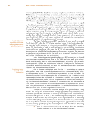 62 World Economic Situation and Prospects 2013
rules brought by RTAs has the effect of increasing compliance costs for their participants.
Multinational corporations (MNCs), by contrast, are in a better position to handle and
exploit the regulatory maze. In more general terms, preferential trade agreements have also
had the effect of weakening the multilateral trading system by including “WTO-plus” and
“WTO-extra” rules with their own dispute settlement mechanisms.
	 Fragmentation of trade rules and regulations is more evident in regard
to North-South agreements. While RTAs comprised of high-income markets are largely
related to “deep” integration, often based on sophisticated regulatory frameworks of major
developed markets, South-South RTAs more often reflect the dynamics and priorities of
regional integration among developing countries. They are still focused on traditional
market access issues like the reduction of tariffs, which remain relatively higher as com-
pared to those in North-South trade (box II.4). Deeper integration is still an open issue in
many South-South RTAs as it will require additional rule-making in the trade regulatory
framework, especially with regard to non-tariff measures.
The Trans-Pacific Partnership (TPP) is probably the most actively negotiated
North-South RTA today. The TPP is being negotiated among 11 developed and develop-
ing countries21
and is presented as a comprehensive and high-standard RTA aimed at
almost full liberalization of trade in goods and services and establishing commitments
that reach beyond multilateral rules under the WTO. It is also viewed by some as an
alternative to the stalled Doha Round as a twenty-first century agreement that addresses
new and cross-cutting issues reflecting the needs of an increasingly globalized economy
and evolving global production and supply chains.
Apart from market access in goods and services, TPP negotiations are focused
on setting rules that extend beyond those in the WTO and cover such areas as intel-
lectual property rights, services, government procurement, investment, rules of origin,
competition policy, labour and environmental standards. In addition, for the first time,
rule-making is sought in completely new areas like state-owned enterprises, regulatory
coherence and supply chain competitiveness.
One of the most controversial issues that the TPP negotiations are trying to
address relates to the scope and depth of provisions on labour standards and worker rights.
According to some reports, TPP would require its participants to adopt and enforce the
four internationally accepted labour rights that are contained in the 1998 International
Labour Organization (ILO) Declaration on Fundamental Principles and Rights at Work:
the freedom of association and the effective recognition of the right to collective bargain-
ing; the elimination of all forms of compulsory or forced labour; the effective abolition of
child labour; and the elimination of discrimination in respect of employment and occupa-
tion. These provisions would be enforceable under the TPP dispute settlement mechanism,
while violations could be subject to potential trade sanctions.
Attempts to enforce labour standards through trade agreements have a long
history. This linkage has traditionally been strongly opposed by many developing coun-
tries on the grounds that it may serve to artificially increase production costs of domestic
businesses and operations of MNCs, thus undermining their comparative advantage.
However, at the same time they do strengthen human rights of workers in developing
countries and may help increase the labour share of national income, which is exceedingly
low in many of these countries. Providing these rights would appear to be consistent with
the internationally agreed upon goal of promoting decent work. Nevertheless, developing
21	 These are Australia, Brunei Darussalam, Canada, Chile, Malaysia, Mexico, New Zealand, Peru,
Singapore, United States, and Viet Nam. Thailand will also join TPP trade talks.
Twenty-first century
agreements increasingly
address the aspirations of
globalizing businesses
Provisions on labour
standards remain
controversial
 