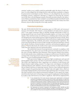 64 World Economic Situation and Prospects 2013
countries’ market access could be made less predictable under the threat of trade sanc-
tions. It is often alleged that the linkage between trade and labour standards is a disguise
for protectionism in developed countries. However, it is also alleged that the concern for
developing countries’ comparative advantage is a disguise for protecting the economic
rents of the elites in the developing economies. Recently, provisions related to the enforce-
ment of labour standards have been included in several bilateral preferential North-South
agreements, reflecting developed countries’ negotiating priorities that mostly stem from
domestic concerns about losing jobs to low-wage countries.
Protectionist pressures
The joint WTO-OECD-UNCTAD monitoring report on G20 trade and investment
measures of 31 October 2012 showed a certain slowdown of trade-restrictive measures
with 71 new import restrictions taken in mid-May through mid-October of 2012, af-
fecting around 0.4 per cent of total G20 merchandise imports, or 0.3 per cent of world
imports. These involved mostly non-tariff measures, including trade remedy actions (like
anti-dumping and countervailing measures), import licensing and customs controls. There
are growing concerns about the proliferation of non-tariff measures implemented through
technical requirements, like standards and sanitary and phytosanitary regulations. The
sectors most heavily affected in terms of trade coverage were electrical machinery, mineral
fuels and oils, fertilizers, chemical products, machinery and mechanical appliances, and
plastics.22 On the other hand, the number of new export restrictions had declined signifi-
cantly from that reported in previous monitoring reports.
The trend of slow removal of existing measures continued, in compliance with
G20 commitments. Yet, only 21 per cent of trade restrictions introduced since the start of
the crisis in October 2008 have been eliminated. Those measures related to the termina-
tion of trade remedy actions and phasing out temporary tariff increases. Overall, the trade
coverage of the remaining restrictive measures put in place beginning in October 2008 is
about 3.5 per cent of world merchandise imports.23
With government budget cuts, persistent high unemployment and expected
slowing global output growth, the threat of protectionist pressures is likely to increase.
This trend is also supported by what is appearing as an escalation of trade frictions and
disputes between major trading countries. To a large extent, such disputes are fuelled by
traditional bilateral trade imbalance concerns and accusations of unfair trade practices
that are linked to job losses in importing countries. However, these traditional arguments
neither recognize the growing importance of global value and supply chains, which are
increasingly shaping the flows of international trade and foreign direct investment, nor do
they show awareness of the related environmental challenges. In this regard, the recogni-
tion of the role of such chains in fostering economic growth, employment and development
by Leaders at the G20 Summit at Los Cabos is significant. The G20 also emphasized the
22	 It was estimated that if the trade restrictive measures were implemented in all advanced
economies, the developing economies in Asia and the Pacific could experience an export loss
of over $27 billion. In this case, least developed countries, land-locked developing countries and
small island developing States could face a significant contraction in their exports to the advanced
economies as compared to the baseline scenario. See Sudip Ranjan Basu and others, “Euro zone
debt crisis: scenario analysis and implications for developing Asia-Pacific”, MPDD Working paper,
No. WP/12/03 (UNCTAD, Macroeconomic Policy and Development Division).
23	 See Organization for Economic Cooperation and Development (OECD), UNCTAD and WTO,
“Reports on G20 Trade and Investment Measures (mid-May to mid-October 2012)”, 31 October
2012, available from http://www.oecd.org/daf/internationalinvestment/8thG20report.pdf.
Existing trade restrictions
are removed, but slowly
The G20 recognizes
the role of global value
chains, but unchecked
growth of intrafirm
trade is environmentally
suboptimal
 