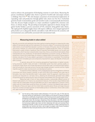 65International trade
need to enhance the participation of developing countries in such chains. Measuring the
precise contribution of global value chains to growth of world trade and output remains
a challenge (box II.5).24 This also hampers assessment of environmental implications of
expanding trade and production through global value chains (see box II.1). Unchecked
growth of trade in intermediate goods and intrafirm trade is environmentally detrimental,
inter alia, because freight transport is a major contributor to global CO2
emissions and,
hence, to climate change. The prevailing sectoral policy approach to climate change miti-
gation further hinders a precise assessment of CO2
emissions along global value chains.
The rapid growth of global supply chains will require a different, more integral approach if
policymakers are to adequately identify and address trade-offs between the economic and
environmental costs and benefits associated with international trade.
24	 See the G20 Los Cabos Summit Leaders Declaration of 19 June 2012, para. 29: “We value the
discussion held by our Trade Ministers in Puerto Vallarta on the relevance of regional and global
value chains to world trade, recognizing their role in fostering economic growth, employment and
development and emphasizing the need to enhance the participation of developing countries
in such value chains. We encourage a deepening of these discussions in the WTO, UNCTAD and
OECD within their respective mandates, and we call on them to accelerate their work on analyzing
the functioning of global value chains and their relationship with trade and investment flows,
development and jobs, as well as on how to measure trade flows, to better understand how our
actions affect our countries and others, and to report on progress under Russia’s Presidency.”
Available from http://www.g20.utoronto.ca/2012/2012-0619-loscabos.html.
Measuring trade in value added
Recently, economists and statisticians have been paying increasing attention to measuring the value
added of international trade and the implications for economic analysis.a Conventional international
trade statistics record trade flows between countries on the basis of the gross value of traded goods
and services. However, as a result of the rapid expansion of global production chains, an exported
final product usually contains a significant share of imported intermediate goods, such as parts and
components, which may have crossed borders many times. Hence, conventional trade statistics likely
overestimate the true contribution of international trade flows to economic activity. An iPhone ex-
ported from China to the United States, for instance, is adding $200 to the record of Chinese exports,
whereas only about $10 of value added is generated in China where it is assembled. The remaining
value stems from immediate parts and components imported from Japan, the Republic of Korea and
other countries.
In general, along with the increasing geographical fragmentation of global manufac-
turing processes, intrafirm trade and trade in intermediate goods have been growing rapidly, ac-
counting for nearly 50 per cent of total international merchandise trade. Conventional trade statistics
may thus provide an inaccurate picture of actual trade linkages between countries and be a highly
imperfect guide for trade, macroeconomic and development policies.
In response to these challenges, work coordinated through the United Nations Statistical
Commission and various research institutes, as well a WTO-OECD joint initiative,b are under way to
formulate a new metric that identifies trade in value added. Under this approach, trade flows across
countries are measured on a net basis, that is, obtaining the domestically generated value added
of exported goods by subtracting the value of imported intermediates from the total export value.
Measuring trade in terms of value added provides a substantially different picture of
bilateral trade patterns. For instance, by conventional measures, China records a large bilateral trade
surplus with the United States of around $200 billion per year. In value added terms, however, China’s
surplus with the United States would be 40 per cent smaller. In contrast, the bilateral trade surplus of
the Republic of Korea and Japan with the United States would be about 40 per cent larger, because
those two countries are large exporters of intermediate products. Furthermore, China’s trade surplus
with Japan would turn into a deficit.
Box II.5
a For example, World Trade
Organization and Institute
of Developing Economies-
JETRO,“Trade patterns and
global value chains in East
Asia: from trade in goods
to trade in tasks”(Geneva,
2011), available from http://
www.wto.org/english/
res_e/booksp_e/stat_
tradepat_globvalchains_e.
pdf; and Robert Koopman,
Zhi Wang, and Shang-Jin
Wei,“Estimating domestic
value added in exports
when processing trade
is prevalent,”Journal of
Development Economics,
forthcoming. Available from
http://www.ecb.europa.
eu/home/pdf/research/
compnet/DEVEC_1670.pdf?
57a5265fab96f74f6f7a2ab0
464575d3.
b See OECD,“Measuring
Trade in Value-Added:
An OECD-WTO joint
initiative”, available from
http://www.oecd.org/sti/
industryandglobalisation/
measuringtradeinvalue-
addedanoecd-
wtojointinitiative.htm.
 