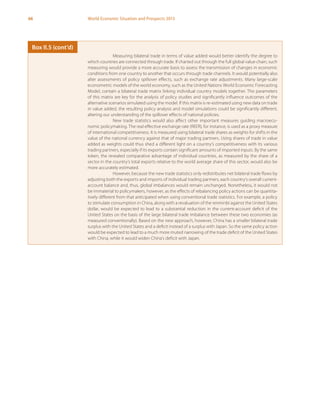 66 World Economic Situation and Prospects 2013
Measuring bilateral trade in terms of value added would better identify the degree to
which countries are connected through trade. If charted out through the full global value chain, such
measuring would provide a more accurate basis to assess the transmission of changes in economic
conditions from one country to another that occurs through trade channels. It would potentially also
alter assessments of policy spillover effects, such as exchange rate adjustments. Many large-scale
econometric models of the world economy, such as the United Nations World Economic Forecasting
Model, contain a bilateral trade matrix linking individual country models together. The parameters
of this matrix are key for the analysis of policy studies and significantly influence outcomes of the
alternative scenarios simulated using the model. If this matrix is re-estimated using new data on trade
in value added, the resulting policy analysis and model simulations could be significantly different,
altering our understanding of the spillover effects of national policies.
New trade statistics would also affect other important measures guiding macroeco-
nomic policymaking. The real effective exchange rate (REER), for instance, is used as a proxy measure
of international competitiveness. It is measured using bilateral trade shares as weights for shifts in the
value of the national currency against that of major trading partners. Using shares of trade in value
added as weights could thus shed a different light on a country’s competitiveness with its various
trading partners, especially if its exports contain significant amounts of imported inputs. By the same
token, the revealed comparative advantage of individual countries, as measured by the share of a
sector in the country’s total exports relative to the world average share of this sector, would also be
more accurately estimated.
However, because the new trade statistics only redistributes net bilateral trade flows by
adjusting both the exports and imports of individual trading partners, each country’s overall current-
account balance and, thus, global imbalances would remain unchanged. Nonetheless, it would not
be immaterial to policymakers, however, as the effects of rebalancing policy actions can be quantita-
tively different from that anticipated when using conventional trade statistics. For example, a policy
to stimulate consumption in China, along with a revaluation of the renminbi against the United States
dollar, would be expected to lead to a substantial reduction in the current-account deficit of the
United States on the basis of the large bilateral trade imbalance between these two economies (as
measured conventionally). Based on the new approach, however, China has a smaller bilateral trade
surplus with the United States and a deficit instead of a surplus with Japan. So the same policy action
would be expected to lead to a much more muted narrowing of the trade deficit of the United States
with China, while it would widen China’s deficit with Japan.
Box II.5 (cont’d)
 