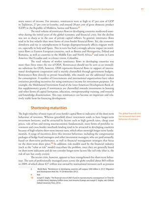 71International finance for development
main source of income. For instance, remittances were as high as 47 per cent of GDP
in Tajikistan, 27 per cent in Lesotho, and around 20 per cent of gross domestic product
(GDP) in the Republic of Moldova, Samoa and Kosovo.8
The total volume of remittance flows to developing countries moderated some-
what during the initial years of the global economic and financial crisis, but the decline
was not as sharp as in the case of private capital inflows. In general, remittance flows
tend to be less volatile than most forms of cross-border financial flows. Yet, the economic
slowdown and rise in unemployment in Europe disproportionately affects migrant work-
ers, especially in Italy and Spain. This in turn has had a strongly adverse impact on remit-
tance flows to Eastern European countries, such as Bosnia and Herzegovina, Poland and
Romania, as well as countries in the Middle East and North Africa,9 and some in Latin
America, like Ecuador and, to a lesser extent, Colombia.
The total volume of worker remittance flows to developing countries was
more than three times the size of ODA. Remittances should not be seen as an immedi-
ate substitute for ODA, however. ODA represents financial flows in support of interna-
tional development cooperation and is mainly channelled through government budgets.
Remittances flow directly to private households, who mainly use the additional income
for consumption. A number of Governments and international organizations have taken
initiatives providing incentives for using remittance income for investment purposes. For
example, the Multilateral Investment Fund of the Inter-American Development Bank of-
fers supplementary grants if remittances are channelled towards investments in housing
and other forms of capital formation, education, entrepreneurship training, and research
and knowledge dissemination. This way, remittances can become an important and rela-
tively stable form for financing development.
Shortening maturities
The high volatility of most types of cross-border capital flows is indicative of the short-term
behaviour of investors. Whereas greenfield direct investment tends to have longer-term
investment horizons, and be attracted by factors such as high growth rates, cheap asset
prices, rule of law and strong macroeconomic fundamentals, most forms of portfolio in-
vestment and cross-border interbank lending tend to be attracted to developing countries
because of high relative short-term interest rates, which often outweigh longer-term funda-
mentals. A range of incentives drive this investor behaviour, including the compensation
packages of hedge fund managers and other investment managers, who are paid annually,
based on short-term performance, as well as financial management strategies that focus
on the short-term share price.10 In addition, risk models used by the financial industry
(such as the “value at risk” model) exacerbate the problem, since they are generally based
on short-term indicators and do not consider longer-term factors like tail risks (that is, the
risk of rare but costly events).
The recent crisis, however, appears to have strengthened this short-term behav-
iour. The sum of professionally managed assets across the globe totalled about $65 trillion
in 2009, of which about $27 trillion was owned by institutional investors such as pension
8	 World Bank, “Remittances to developing countries will surpass $400 billion in 2012”, Migration
and Development Brief, No. 19 (20 November 2012).
9	 Ibid.
10	 Joseph E. Stiglitz,“The financial crisis of 2007-8 and its macroeconomic consequences”, in Time for
a Visible Hand, Stephany Griffith-Jones, José Antonio Ocampo and Joseph E. Stiglitz, eds. (Oxford:
Oxford University Press, 2010).
The global financial crisis
has increased short-term
behaviour of investors
 