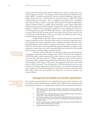 72 World Economic Situation and Prospects 2013
funds. Constraints faced by these investors allowed only a quarter of their assets to be
used for long-term ventures.11 According to analysis undertaken by the World Economic
Forum (WEF), a number of institutional investors experienced difficulty refinancing li-
abilities during the crisis, which led them to reassess the extent to which they should
undertake long-term investments. This, in combination with other factors—including a
move towards “mark-to-market” accounting, which requires that long-term illiquid port-
folios be evaluated relative to a public market benchmark, stricter capital requirements
and the existing structure of staff evaluation, compensation schemes and internal decision-
making—is argued to have restricted the proportion of assets employed by these inves-
tors for long-term investing.12 The WEF study foresees a continuing decline in long-term
investing, which will only be partly offset by increasing activity of other investors, such
as endowments and foundations, which were also under stress following margin calls on
levered investment during the financial crisis.
In light of these trends, there may be a need for policymakers to reconsider the
impact of regulatory actions, including mark-to-market accounting, on long-term invest-
ment decisions. It also seems important to have a regulatory framework that better man-
ages global liquidity and is conducive to long-term investments, as discussed below. At the
same time, institutional investors should develop appropriate liquidity management tools,
performance measurement and staff evaluation/compensation mechanisms that provide
greater incentives to taking a longer investment horizon.
A further concern is that FDI is becoming more short term-oriented and that
its changing composition could be making it more volatile.13 The shift in the composition
of FDI from equity to debt components has made it easier for investors to move resourc-
es between host and home countries.14 Where a significant portion of FDI comprises
intracompany debt, as opposed to greenfield direct investments, the parent company can
recall this debt on short notice. In this respect, the proportion of short-term and volatile
flows in FDI has increased.15 Part of the growth in FDI flows during the past two years
may have been made for the purpose of short-term gains. It is important that policymak-
ers are cognizant of the growing proportion of short-term investments contained within
FDI, which could reverse more quickly than expected in an uncertain economic and
financial climate.
Management of volatile cross-border capital flows
The volatility associated with short-term capital flows has given greater attention to the
issue of how countries should manage cross-border risks. Capital account management has
gained greater acceptance as a prudent policy measure by the international community.
11	 World Economic Forum, “Measurement, governance and long-term investing”, available from
http://www3.weforum.org/docs/WEF_IV_MeasurementGovernanceLongtermInvesting_
Report_2012.pdf.
12	 World Economic Forum,“The future of long-term investing”, available from http://www3.weforum.
org/docs/WEF_FutureLongTermInvesting_Report_2011.pdf.
13	 United Nations Conference onTrade and Development (UNCTAD), World InvestmentReport2011:
Non-equity Modes of International Production and Development (United Nations publication,
Sales No. E.11.II.D.2).
14	 Jonathan D. Ostry and others, “Managing capital inflows: what tools to use”, IMF Staff Discussion
Note, No. SDN11/06 (Washington, D.C., April 2011).
15	UNCTAD, World Investment Report 2011, op. cit.
Even FDI shows signs of
becoming increasingly
short-term oriented
Macroprudential measures
and capital account
management have gained
importance
 