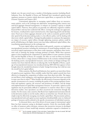 73International finance for development
Indeed, over the past several years a number of developing countries (including Brazil,
Indonesia, Peru, the Republic of Korea and Thailand) have introduced capital-account
regulatory measures to contain volatile short-term capital flows, as reported in the World
Economic Situation and Prospects 2012.
Conventional approaches to managing capital inflows focus on macroeco-
nomic policies, such as the exchange-rate adjustment, manipulating policy interest rates
and fiscal aggregate demand management, to enhance an economy’s capacity to absorb
capital inflows. However, these policies are generally not sufficiently targeted to stabilize
financial flows and may have undesired side effects. Letting the exchange rate appreciate,
for instance, would penalize export-oriented sectors, thus impacting growth and develop-
ment. Fiscal cuts to lower aggregate demand can be costly to economic growth and the
slow speed of fiscal decision-making makes it a less effective policy tool for dealing with
short-term volatile capital inflows. �����������������������������������������������������Attempts by policymakers to counteract the expansion-
ary impact of excessive capital inflows through tightening monetary policies could be
partly self-defeating as the higher interest rates may induce additional capital inflows, thus
exacerbating upward pressure on the exchange rate.
To stem capital inflows and excessive credit growth, countries can implement
macroprudential measures including the maintenance of sound lending standards, coun-
tercyclical capital requirements to slow down credit expansion, and balance sheet restric-
tions such as limiting the foreign exchange positions of banks. While these measures
appear to have lengthened the composition of capital inflows in some countries (Croatia,
Peru and the Republic of Korea, for example), the effect on total net flows was limited.
In Peru, where there is a large amount of dollarization in the economy mediated through
the banking system, macroprudential measures, such as limits on foreign-exchange mis-
matches, have been relatively effective at reducing risks. In the Republic of Korea, a pack-
age of macroprudential measures was introduced during 2009-2010 that appears to have
brought about the intended deceleration in banks’ foreign borrowing, but it did not stem
the overall level of capital inflows.
Other countries, like Brazil and Indonesia, have opted to use more direct forms
of capital-account regulation. Most available studies find that capital controls have been
effective in changing the composition of inflows away from short-term debt. The impact
on total flows is more ambiguous, with regulations appearing to have been more successful
in some cases than in others.16 More broadly, the effectiveness of measures depends on the
specific circumstances of a country, including the quality of the existing regulatory frame-
work and regulatory capacity, the structure and persistence of inflows, and the design
and implementation of capital flow management measures. In particular, capital-account
regulation may be particularly difficult to implement in countries where there is a large
derivatives market, since speculators can often circumvent the restrictions through this
market. For this reason, some countries, like Brazil, have implemented restrictions directly
in the derivatives market to test the market, albeit at an initial low rate. Overall, there is no
simple recipe for effectively managing cross-border capital flows. Macroeconomic policies,
macroprudential tools and capital-account regulations should probably come in a balanced
package of measures and be tailored to the specific circumstances of individual countries.
As discussed above, one of the drivers of recent surges in international capital
flows has been monetary easing in developed countries. Given the cross-border spillo-
ver effect of monetary policy decisions, measures that incentivize investors in developed
countries to invest at home would help monetary authorities respond to slowdowns in
16	 See, for example, Jonathan D. Ostry and others, “Capital inflows: the role of controls”, IMF Staff
Position Note, No. SPN10/04 (Washington, D.C., February 2010).
Macroprudential measures
might be most effective
in highly dollarized
economies
 