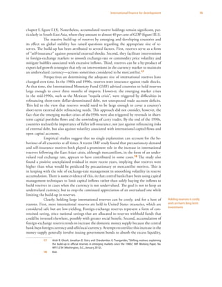 75International finance for development
chapter I, figure I.13). Nonetheless, accumulated reserve holdings remain significant, par-
ticularly in South-East Asia, where they amount to almost 40 per cent of GDP (figure III.1).
The massive build-up of reserves by emerging and developing countries and
its effect on global stability has raised questions regarding the appropriate size of re-
serves. The build-up has been attributed to several factors. First, reserves serve as a form
of “self-insurance” against potential external shocks. Second, they facilitate interventions
in foreign-exchange markets to smooth exchange-rate or commodity price volatility and
mitigate bubbles associated with excessive inflows. Third, reserves can be a by-product of
export-led growth strategies that rely on interventions in the currency market to maintain
an undervalued currency—actions sometimes considered to be mercantilist.17
Perspectives on determining the adequate size of international reserves have
changed over time. In the 1980s and 1990s, reserves were insurance against trade shocks.
At that time, the International Monetary Fund (IMF) advised countries to hold reserves
large enough to cover three months of imports. However, the emerging market crises
in the mid-1990s, such as the Mexican “tequila crisis”, were triggered by difficulties in
refinancing short-term dollar-denominated debt, not unexpected trade account deficits.
This led to the view that reserves would need to be large enough to cover a country’s
short-term external debt refinancing needs. This approach did not consider, however, the
fact that the emerging market crises of the1990s were also triggered by reversals in short-
term capital portfolio flows and the unwinding of carry trades. By the end of the 1990s,
countries realized the importance of fuller self-insurance, not just against refinancing risks
of external debt, but also against volatility associated with international capital flows and
open capital accounts.
Empirical studies suggest that no single explanation can account for the be-
haviour of all countries at all times.A recent IMF study found that precautionary demand
and self-insurance motives both played a prominent role in the increase in international
reserves following the East Asian crisis, although mercantilism, in the form of an under-
valued real exchange rate, appears to have contributed in some cases.18 The study also
found a positive unexplained residual in more recent years, implying that reserves were
higher than what would be predicted by precautionary or mercantilist motives. This is
in keeping with the role of exchange-rate management in smoothing volatility in reserve
accumulation. There is some evidence of this, in that central banks have been using capital
management techniques to limit capital inflows rather than solely buying the inflows to
build reserves in cases when the currency is not undervalued. The goal is not to keep an
undervalued currency, but to stop the continued appreciation of an overvalued one while
limiting the build-up in reserves.
Clearly, holding large international reserves can be costly, and for a host of
reasons. First, most international reserves are held in United States treasuries, which are
considered safe but are low-yielding. Foreign-exchange reserves represent a form of con-
strained saving, since national savings that are allocated to reserves withhold funds that
could be invested elsewhere, possibly with greater social benefit. Second, accumulation of
foreign-exchange reserves tends to increase the domestic money supply because the central
bank buys foreign currency and sells local currency. Attempts to sterilize this increase in the
money supply generally involve issuing government bonds to absorb the excess liquidity,
17	 Atish R. Ghosh, Jonathan D. Ostry and Charalambos G. Tsangarides, “Shifting motives: explaining
the build-up in official reserves in emerging markets since the 1980s”, IMF Working Paper, No.
WP/12/34 (Washington, D.C., January 2012).
18	Ibid.
Holding reserves is costly,
and can harm long-term
investments
 