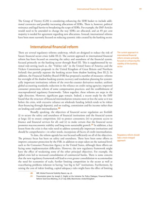 77International finance for development
The Group of Twenty (G20) is considering enhancing the SDR basket to include addi-
tional currencies and possibly increasing allocations of SDRs. There is, however, political
resistance and legal barrier to broadening the scope of SDRs. For example, the IMF Articles
would need to be amended to change the way SDRs are allocated, and an 85 per cent
majority is needed for agreement regarding new allocations. Instead, international reforms
have been more narrowly focused on reducing systemic risks created by the banking sector.
International financial reform
There are several regulatory reforms underway, which are designed to reduce the risk of
future financial sector crises (table III.2). The current approach to international financial
reform has been focused on ensuring the safety and soundness of the financial system,
focused primarily on the banking sector through Basel III. This is supplemented by na-
tional rule-setting (such as, the “Volcker rule” in the United States of America and the
Vickers Commission proposals in the United Kingdom of Great Britain and Northern
Ireland) that partially separate the banking sector from shadow banking (box III.2). In
addition, the Financial Stability Board (FSB) has proposed a number of measures: reforms
for oversight of the shadow banking system; recovery and resolution planning for systemi-
cally important institutions; reform of the over-the-counter derivatives market; uniform
global accounting standards; reduction in the reliance on credit rating agencies; improved
consumer protection; reform of some compensation practices; and the establishment of
macroprudential regulatory frameworks. Taken together, these reforms are steps in the
right direction. However, significant gaps remain. Indeed, a recent study by the IMF
found that the structure of financial intermediation remains more or less the same as it was
before the crisis, with excessive reliance on wholesale funding (which tends to be riskier
than financing through deposits), and on trading, commission and fee income rather than
on lending and credit intermediation.20
Broadly speaking, the objectives of financial sector regulation are fivefold:
(i) to secure the safety and soundness of financial institutions and the financial system
at large; (ii) to ensure competition; (iii) to protect consumers; (iv) to promote access to
finance and financial services for all; and (v) to make certain that the financial sector
promotes macroeconomic stability and long-term sustainable growth.21 In addition, a key
lesson from the crisis is that rules need to address systemically important institutions and
should be comprehensive—in other words, incorporate all facets of credit intermediation.
To date, the reform agenda has not focused sufficiently on all of the objectives.
The primary focus has been on safety and soundness. There have been some efforts to
improve consumer protection by the FSB, in addition to steps taken on the national level,
such as the Consumer Protection Agency in the United States, although these efforts are
facing some implementation difficulties. However, the new regulatory framework might
have the effect of weakening some of the other principal objectives. For example, the
global crisis led to increased consolidation of commercial banks. There is some concern
that the new regulatory framework will lead to even greater consolidation to accommodate
the need for economies of scale, further limiting competition in the sector as well as
exacerbating problems inherent in having “too big to fail” institutions. Furthermore, by
raising the cost of riskier lending, capital adequacy rules might have the effect of limiting
20	 IMF, Global Financial Stability Report, op. cit.
21	 Presentation given by Joseph E. Stiglitz at the Initiative for Policy Dialogue, Financial Markets
Reform Task Force Meeting, 25-27 July 2006, Manchester, United Kingdom.
The current approach to
international financial
reform remains primarily
focused on enhancing the
stability of the banking
sector
Regulatory reform should
take a more integral
approach
 