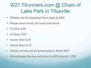9/27 Flrunners.com @ Chain of
Lake Park in Titusville
 Athletes will be dismissed from class at 9AM
 Please send money for lunch and dinner
 JV Girls 3:20
 JV Boys 3:52
 Varsity Girls 4:20
 Varsity Boys 5:12
 Varsity runners will be announced by Weds 9/25
 We anticipate the bus will return to SPS around 11PM
 