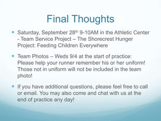 Final Thoughts
 Saturday, September 28th 9-10AM in the Athletic Center
- Team Service Project – The Shorecrest Hunger
Project: Feeding Children Everywhere
 Team Photos – Weds 9/4 at the start of practice:
Please help your runner remember his or her uniform!
Those not in uniform will not be included in the team
photo!
 If you have additional questions, please feel free to call
or email. You may also come and chat with us at the
end of practice any day!
 