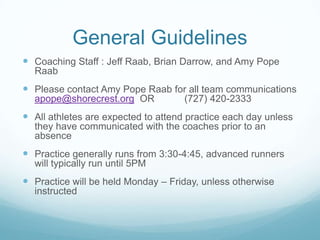 General Guidelines
 Coaching Staff : Jeff Raab, Brian Darrow, and Amy Pope
Raab
 Please contact Amy Pope Raab for all team communications
apope@shorecrest.org OR (727) 420-2333
 All athletes are expected to attend practice each day unless
they have communicated with the coaches prior to an
absence
 Practice generally runs from 3:30-4:45, advanced runners
will typically run until 5PM
 Practice will be held Monday – Friday, unless otherwise
instructed
 