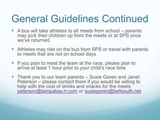 General Guidelines Continued
 A bus will take athletes to all meets from school – parents
may pick their children up from the meets or at SPS once
we’ve returned.
 Athletes may ride on the bus from SPS or travel with parents
to meets that are not on school days
 If you plan to meet the team at the race, please plan to
arrive at least 1 hour prior to your child’s race time
 Thank you to our team parents – Susie Goren and Janet
Peterson – please contact them if you would be willing to
help with the cost of drinks and snacks for the meets
peterson@tampabay.rr.com or susiegoren@bellsouth.net
 