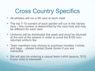 Cross Country Specifics
 All athletes will run a 5K race at each meet
 The top 7-10 runners of each gender will run in the Varsity
race – this number is determined by the race host and may
be different for each race
 Uniforms will be distributed this week and must be returned
at the end of the season in order to avoid the $150 non-
returned uniform fee
 Team members may choose to purchase hoodies, t-shirts,
and bags - please contact Susie Goren if you are
interested.
 We will also be ordering a casual team t-shirt (approx. $10)
if your child is interested
 