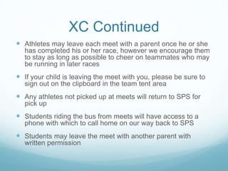 XC Continued
 Athletes may leave each meet with a parent once he or she
has completed his or her race, however we encourage them
to stay as long as possible to cheer on teammates who may
be running in later races
 If your child is leaving the meet with you, please be sure to
sign out on the clipboard in the team tent area
 Any athletes not picked up at meets will return to SPS for
pick up
 Students riding the bus from meets will have access to a
phone with which to call home on our way back to SPS
 Students may leave the meet with another parent with
written permission
 