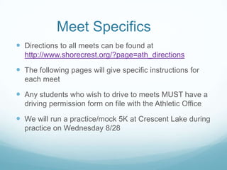 Meet Specifics
 Directions to all meets can be found at
http://www.shorecrest.org/?page=ath_directions
 The following pages will give specific instructions for
each meet
 Any students who wish to drive to meets MUST have a
driving permission form on file with the Athletic Office
 We will run a practice/mock 5K at Crescent Lake during
practice on Wednesday 8/28
 