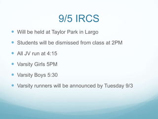 9/5 IRCS
 Will be held at Taylor Park in Largo
 Students will be dismissed from class at 2PM
 All JV run at 4:15
 Varsity Girls 5PM
 Varsity Boys 5:30
 Varsity runners will be announced by Tuesday 9/3
 