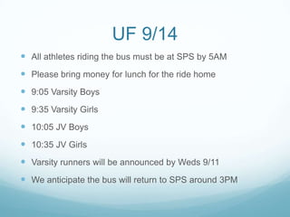 UF 9/14
 All athletes riding the bus must be at SPS by 5AM
 Please bring money for lunch for the ride home
 9:05 Varsity Boys
 9:35 Varsity Girls
 10:05 JV Boys
 10:35 JV Girls
 Varsity runners will be announced by Weds 9/11
 We anticipate the bus will return to SPS around 3PM
 