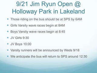 9/21 Jim Ryun Open @
Holloway Park in Lakeland
 Those riding on the bus should be at SPS by 6AM
 Girls Varsity wave races begin at 8AM
 Boys Varsity wave races begin at 8:45
 JV Girls 9:30
 JV Boys 10:00
 Varsity runners will be announced by Weds 9/18
 We anticipate the bus will return to SPS around 12:30
 