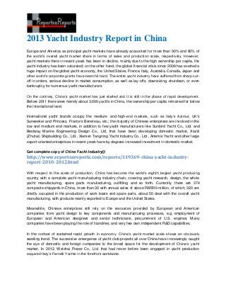 2013 Yacht Industry Report in China
Europe and America as principal yacht markets have already accounted for more than 90% and 80% of
the world’s overall yacht market share in terms of sales and production scale, respectively. However,
yacht markets there in recent years has been in decline, mainly due to the high ownership per capita, the
yacht industry has been saturated; on the other hand, the global financial crisis since 2008 has exerted a
huge impact on the global yacht economy, the United States, France, Italy, Australia, Canada, Japan and
other world’s corporate giants have been hit hard. The entire yacht industry have suffered from sharp cut-
off in orders, serious decline in market consumption, as well as lay-offs, downsizing, shutdown, or even
bankruptcy for numerous yacht manufacturers
On the contrary, China’s yacht market has just started and it is still in the phase of rapid development.
Before 2011 there were merely about 3,000 yachts in China, the ownership per capita remained far below
the international level.
International yacht brands occupy the medium- and high-end markets, such as Italy’s Azimut, UK's
Sunseeker and Princess, France's Beneteau, etc.; the majority of Chinese enterprises are involved in the
low and medium end markets, in addition to few yacht manufacturers like Sunbird Yacht Co., Ltd. and
Bestway Marine Engineering Design Co., Ltd. that have been developing domestic market, Xianli
(Zhuhai) Shipbuilding Co., Ltd., Xiamen Tangrong Yacht Industry Co., Ltd., Artemis Yacht and other large
export-oriented enterprises in recent years have by degrees increased investment in domestic market.
Get complete copy of China Yacht Industry@
http://www.reportsnreports.com/reports/119369-china-yacht-industry-
report-2010-2012.html
With respect to the scale of production, China has become the world’s eighth largest yacht producing
country with a complete yacht manufacturing industry chain, covering yacht research, design, the whole
yacht manufacturing, spare parts manufacturing, outfitting and so forth. Currently, there are 374
composite shipyards in China, more than 30 with annual sales of above RMB10 million, of which, 320 are
chiefly occupied in the production of work boats and spare parts, about 50 deal with the overall yacht
manufacturing, with products mainly exported to Europe and the United States.
Meanwhile, Chinese enterprises still rely on the resources provided by European and American
companies from yacht design to key components and manufacturing processes, e.g. employment of
European and American designers and senior technicians, procurement of U.S. engines. Many
companies have been playing the role of foundries, and very few own independent R&D capabilities.
In the context of sustained rapid growth in economy, China’s yacht market scale shows an obviously
swelling trend. The successive emergence of yacht club projects all over China have increasingly caught
the eye of domestic and foreign companies to the broad space for the development of China’s yacht
market. In 2012, Weichai Power Co., Ltd. that had never before been engaged in yacht production
acquired Italy’s Ferretti Yachts in the forefront worldwide.
 