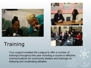 Training
Your support enabled the League to offer a number of
trainings throughout the year including a course in effective
communications for community leaders and trainings on
lobbying and moderating debates.

 