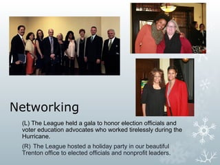 Networking
(L) The League held a gala to honor election officials and
voter education advocates who worked tirelessly during the
Hurricane.
(R) The League hosted a holiday party in our beautiful
Trenton office to elected officials and nonprofit leaders.

 
