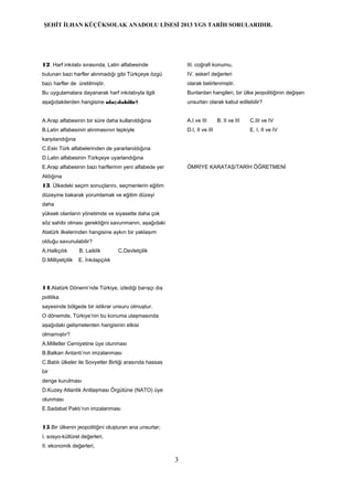 ŞEHİT İLHAN KÜÇÜKSOLAK ANADOLU LİSESİ 2013 YGS TARİH SORULARIDIR.
12. Harf inkılabı sırasında, Latin alfabesinde
bulunan bazı harfler alınmadığı gibi Türkçeye özgü
bazı harfler de üretilmiştir.
Bu uygulamalara dayanarak harf inkılabıyla ilgili
aşağıdakilerden hangisine ula ılabilir?ş
A.Arap alfabesinin bir süre daha kullanıldığına
B.Latin alfabesinin alınmasının tepkiyle
karşılandığına
C.Eski Türk alfabelerinden de yararlanıldığına
D.Latin alfabesinin Türkçeye uyarlandığına
E.Arap alfabesinin bazı harflerinin yeni alfabede yer
Aldığına
13. Ülkedeki seçim sonuçlarını, seçmenlerin eğitim
düzeyine bakarak yorumlamak ve eğitim düzeyi
daha
yüksek olanların yönetimde ve siyasette daha çok
söz sahibi olması gerektiğini savunmanın, aşağıdaki
Atatürk ilkelerinden hangisine aykırı bir yaklaşım
olduğu savunulabilir?
A.Halkçılık B. Laiklik C.Devletçilik
D.Milliyetçilik E. İnkılapçılık
14.Atatürk Dönemi’nde Türkiye, izlediği barışçı dış
politika
sayesinde bölgede bir istikrar unsuru olmuştur.
O dönemde, Türkiye’nin bu konuma ulaşmasında
aşağıdaki gelişmelerden hangisinin etkisi
olmamıştır?
A.Milletler Cemiyetine üye olunması
B.Balkan Antantı’nın imzalanması
C.Batılı ülkeler ile Sovyetler Birliği arasında hassas
bir
denge kurulması
D.Kuzey Atlantik Antlaşması Örgütüne (NATO) üye
olunması
E.Sadabat Paktı’nın imzalanması
15.Bir ülkenin jeopolitiğini oluşturan ana unsurlar;
I. sosyo-kültürel değerleri,
II. ekonomik değerleri,
III. coğrafi konumu,
IV. askerî değerleri
olarak belirlenmiştir.
Bunlardan hangileri, bir ülke jeopolitiğinin değişen
unsurları olarak kabul edilebilir?
A.I ve III B. II ve III C.III ve IV
D.I, II ve III E. I, II ve IV
ÖMRİYE KARATAŞ/TARİH ÖĞRETMENİ
3
 