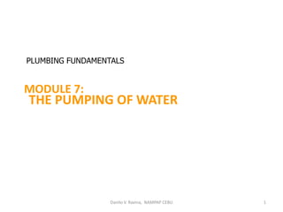 Danilo V. Ravina, NAMPAP CEBU 1
MODULE 7:
THE PUMPING OF WATER
PLUMBING FUNDAMENTALS
 