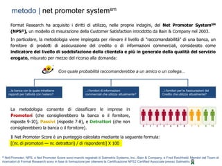 | 13
® Net Promoter, NPS, e Net Promoter Score sono marchi registrati di Satmetrix Systems, Inc., Bain & Company, e Fred Reichheld. Membri del Team di
ricercatori di Format Research sono in fase di formazione per ottenere la Certificazione NPS2 Certified Associate presso Satmetrix
metodo | net promoter systemsm
...la banca con la quale intrattiene
rapporti per l’attività con l’estero?
...i fornitori di informazioni
commerciali che utilizza attualmente?
...i fornitori per le Assicurazioni del
Credito che utilizza attualmente?
Con quale probabilità raccomanderebbe a un amico o un collega...
La metodologia consente di classificare le imprese in
Promotori (che consiglierebbero la banca o il fornitore,
risposte 9-10), Passivi (risposte 7-8), e Detrattori (che non
consiglierebbero la banca o il fornitore).
Il Net Promoter Score è un punteggio calcolato mediante la seguente formula:
[(nr. di promotori — nr. detrattori) / di rispondenti] X 100
Format Research ha acquisito i diritti di utilizzo, nelle proprie indagini, del Net Promoter SystemSM
(NPS®), un modello di misurazione della Customer Satisfaction introdotto da Bain & Company nel 2003.
In particolare, la metodologia viene impiegata per rilevare il livello di "raccomandabilità" di una banca, un
fornitore di prodotti di assicurazione del credito o di informazioni commerciali, considerato come
indicatore del livello di soddisfazione della clientela e più in generale della qualità del servizio
erogato, misurato per mezzo del ricorso alla domanda:
 