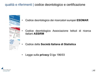 | 17
• Codice deontologico dei ricercatori europei ESOMAR
• Codice deontologico Associazione Istituti di ricerca
italiani ASSIRM
• Codice della Società Italiana di Statistica
• Legge sulla privacy D.lgs 196/03
qualità e riferimenti | codice deontologico e certificazione
 