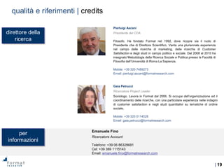 | 19
Emanuele Fino
Ricercatore Account
Telefono: +39 06 86328681
Cel: +39 389 1115143
Email: emanuele.fino@formatresearch.com
direttore della
ricerca
per
informazioni
Pierluigi Ascani
Presidente del CDA
Filosofo. Ha fondato Format nel 1992, dove ricopre sia il ruolo di
Presidente che di Direttore Scientifico. Vanta una pluriennale esperienza
nel campo delle ricerche di marketing, delle ricerche di Customer
Satisfaction e degli studi in campo politico e sociale. Dal 2008 al 2010 ha
insegnato Metodologia della Ricerca Sociale e Politica presso la Facoltà di
Filosofia dell’Università di Roma La Sapienza.
Mobile: +39 320 7489273
Email: pierluigi.ascani@formatresearch.com
Gaia Petrucci
Ricercatore Project Leader
Sociologo. Lavora in Format dal 2006. Si occupa dell’organizzazione ed il
coordinamento delle ricerche, con una particolare esperienza nelle indagini
di customer satisfaction e negli studi quantitativi su tematiche di ordine
sociale.
Mobile: +39 320 0114528
Email: gaia.petrucci@formatresearch.com
qualità e riferimenti | credits
 