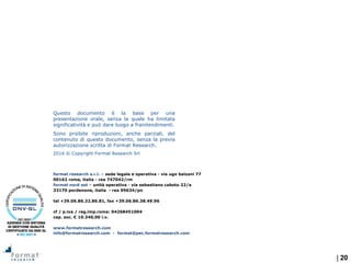 | 20
format research s.r.l. – sede legale e operativa - via ugo balzani 77
00162 roma, italia - rea 747042/rm
format nord est – unità operativa - via sebastiano caboto 22/a
33170 pordenone, italia - rea 99634/pn
tel +39.06.86.32.86.81, fax +39.06.86.38.49.96
cf / p.iva / reg.imp.roma: 04268451004
cap. soc. € 10.340,00 i.v.
www.formatresearch.com
info@formatresearch.com - format@pec.formatresearch.com
Questo documento è la base per una
presentazione orale, senza la quale ha limitata
significatività e può dare luogo a fraintendimenti.
Sono proibite riproduzioni, anche parziali, del
contenuto di questo documento, senza la previa
autorizzazione scritta di Format Research.
2016 © Copyright Format Research Srl
 