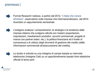 | 3
premessa |
Format Research realizza, a partire dal 2012, “L’Italia che cresce
all’estero”, osservatorio sulle imprese che internazionalizzano, dal 2014
diventato un appuntamento semestrale.
L’indagine analizza i comportamenti, le strategie e le tendenze delle
imprese italiane che svolgono attività con l’estero (esportazioni,
importazioni, insediamenti produttivi, accordi commerciali, progetti di
ricerca con partner esteri, etc.), la politica finanziaria ed il livello di
conoscenza e di utilizzo degli strumenti di gestione del credito (dalle
informazioni commerciali all’assicurazione del credito).
Lo studio si articola su una indagine di campo basata su interviste
telefoniche (Indagine Cati) su un approfondimento basato fonti statistiche
ufficiali di terze parti.
 