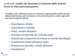| 4
L’indagine viene effettuata presso un campione rappresentativo delle imprese
italiane dell’industria, del commercio e dei servizi che hanno svolto negli ultimi
due anni le seguenti attività:
– Esportazioni dirette
– Esportazioni indirette
– Fiere, mostre all'estero
– Accordi commerciali per mercati esteri
– Accordi per programmi di ricerca e scambi tecnologici
– Investimenti diretti all'estero (IDE)
– Produzione parziale o totale all'estero
– Importazioni
contenuti | analisi dei fenomeni in funzione delle diverse
forme di internazionalizzazione
 