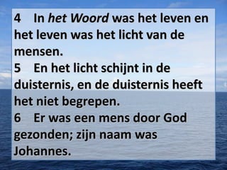 4 In het Woord was het leven en
het leven was het licht van de
mensen.
5 En het licht schijnt in de
duisternis, en de duisternis heeft
het niet begrepen.
6 Er was een mens door God
gezonden; zijn naam was
Johannes.

 