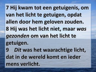 7 Hij kwam tot een getuigenis, om
van het licht te getuigen, opdat
allen door hem geloven zouden.
8 Hij was het licht niet, maar was
gezonden om van het licht te
getuigen.
9 Dit was het waarachtige licht,
dat in de wereld komt en ieder
mens verlicht.

 