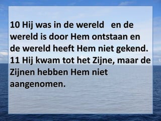 10 Hij was in de wereld en de
wereld is door Hem ontstaan en
de wereld heeft Hem niet gekend.
11 Hij kwam tot het Zijne, maar de
Zijnen hebben Hem niet
aangenomen.

 