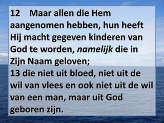 12 Maar allen die Hem
aangenomen hebben, hun heeft
Hij macht gegeven kinderen van
God te worden, namelijk die in
Zijn Naam geloven;
13 die niet uit bloed, niet uit de
wil van vlees en ook niet uit de wil
van een man, maar uit God
geboren zijn.

 