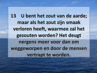13 U bent het zout van de aarde;
maar als het zout zijn smaak
verloren heeft, waarmee zal het
gezouten worden? Het deugt
nergens meer voor dan om
weggeworpen en door de mensen
vertrapt te worden.

 