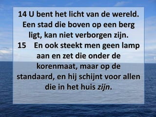 14 U bent het licht van de wereld.
Een stad die boven op een berg
ligt, kan niet verborgen zijn.
15 En ook steekt men geen lamp
aan en zet die onder de
korenmaat, maar op de
standaard, en hij schijnt voor allen
die in het huis zijn.

 